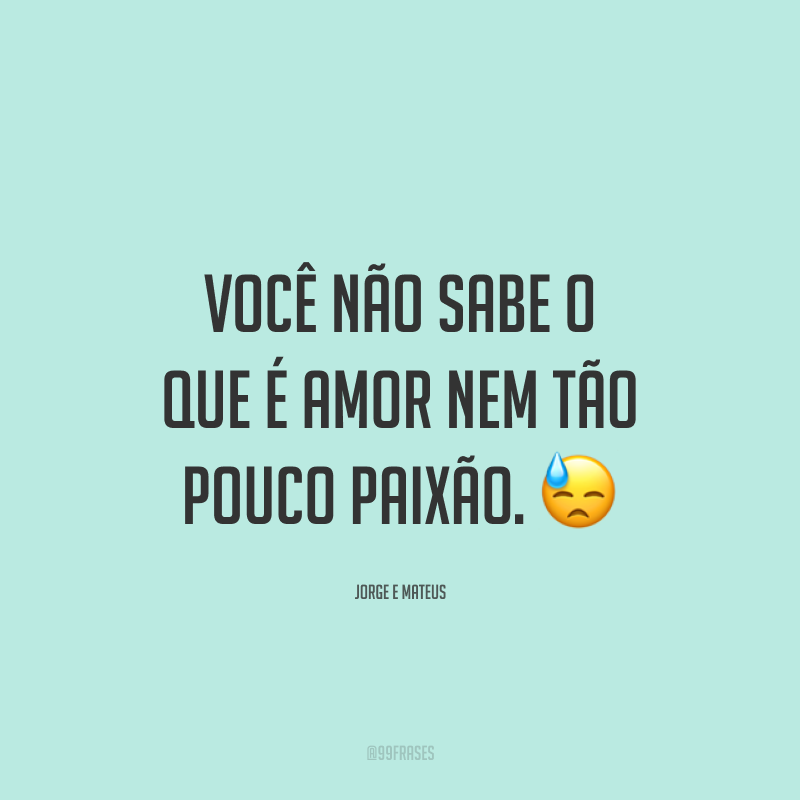 Você não sabe o que é amor nem tão pouco paixão. 😓