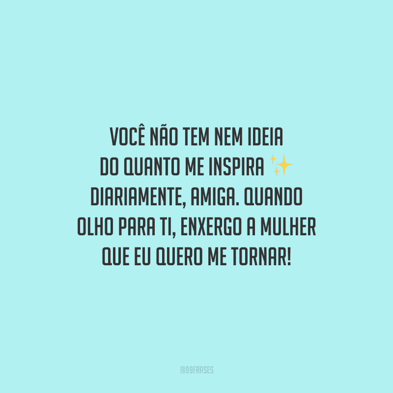 Você não tem nem ideia do quanto me inspira diariamente, amiga. Quando olho para ti, enxergo a mulher que eu quero me tornar!