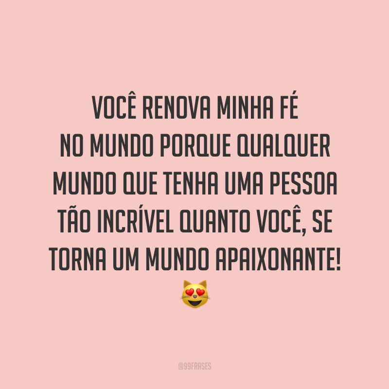 Você renova minha fé no mundo porque qualquer mundo que tenha uma pessoa tão incrível quanto você, se torna um mundo apaixonante! ?