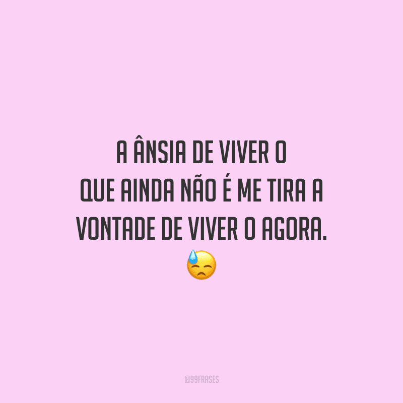 A ânsia de viver o que ainda não é me tira a vontade de viver o agora. 