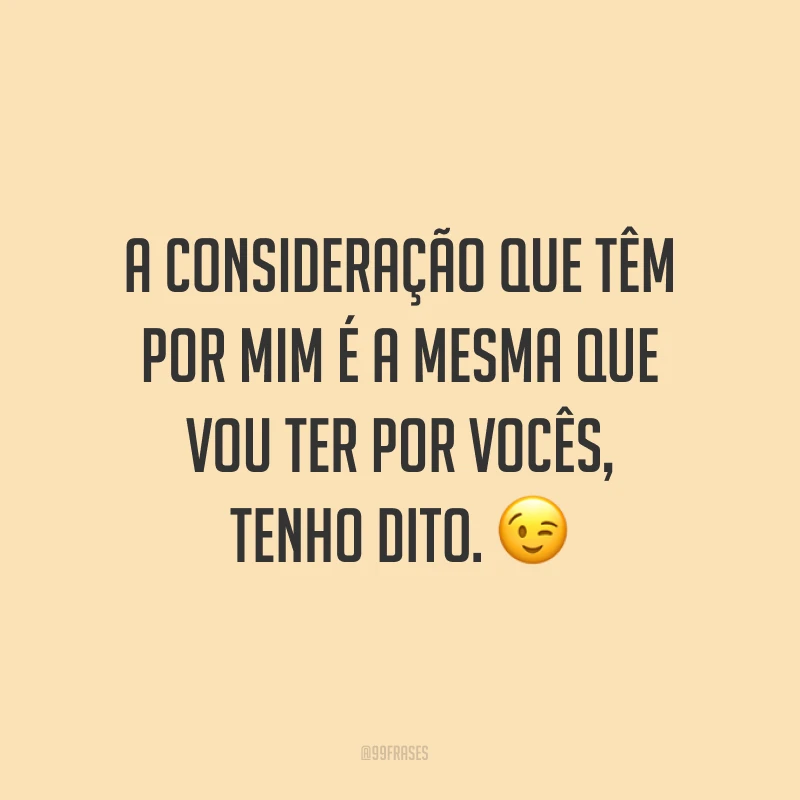 A consideração que têm por mim é a mesma que vou ter por vocês, tenho dito. ?