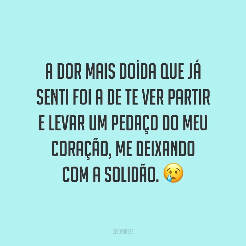 A dor mais doída que já senti foi a de te ver partir e levar um pedaço do meu coração, me deixando com a solidão. ?