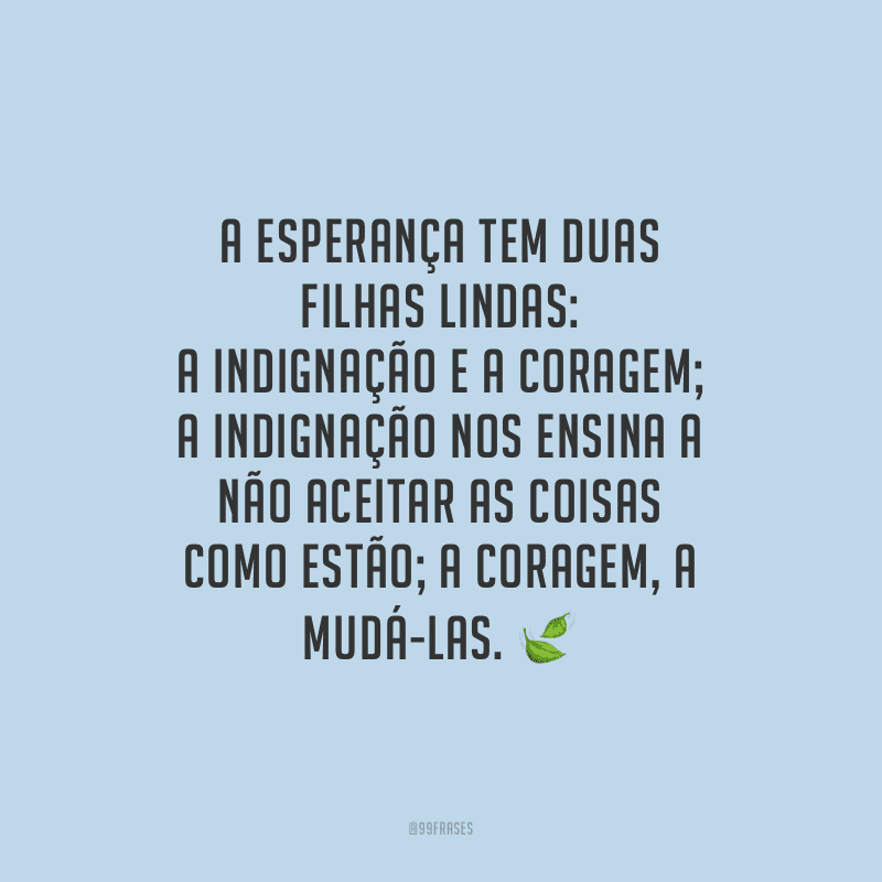 A esperança tem duas filhas lindas: a indignação e a coragem; a indignação nos ensina a não aceitar as coisas como estão; a coragem, a mudá-las. 