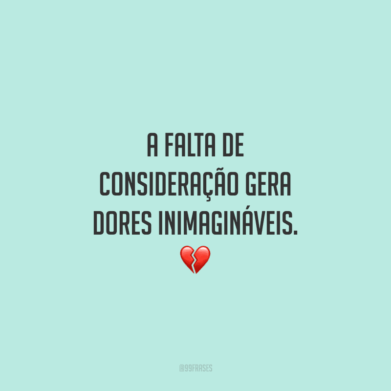 A falta de consideração gera dores inimagináveis.