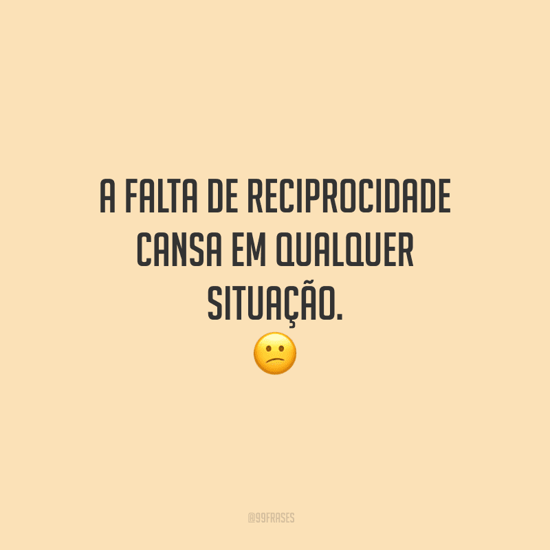 A falta de reciprocidade cansa em qualquer situação.