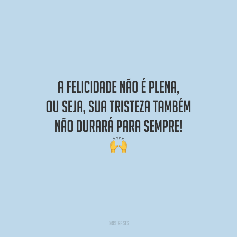 A felicidade não é plena, ou seja, sua tristeza também não durará para sempre! 
