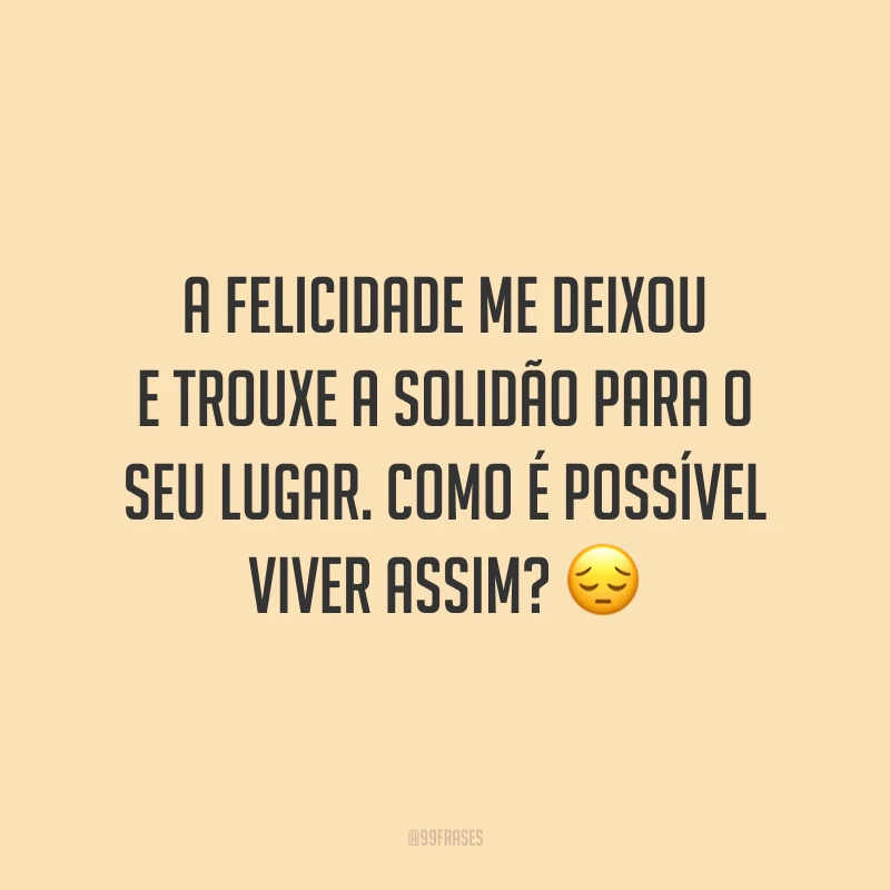 A felicidade me deixou e trouxe a solidão para o seu lugar. Como é possível viver assim? ?