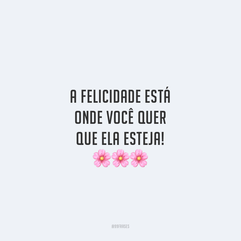 A felicidade está onde você quer que ela esteja!