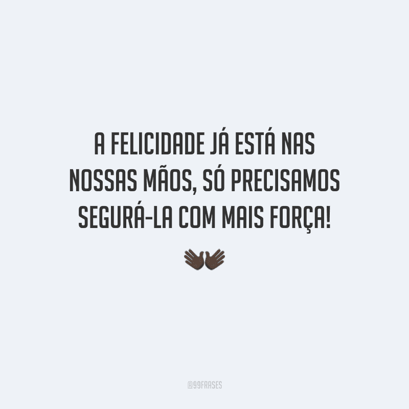 A felicidade já está nas nossas mãos, só precisamos segurá-la com mais força!