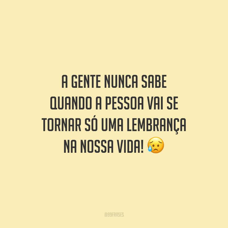 A gente nunca sabe quando a pessoa vai se tornar só uma lembrança na nossa vida!