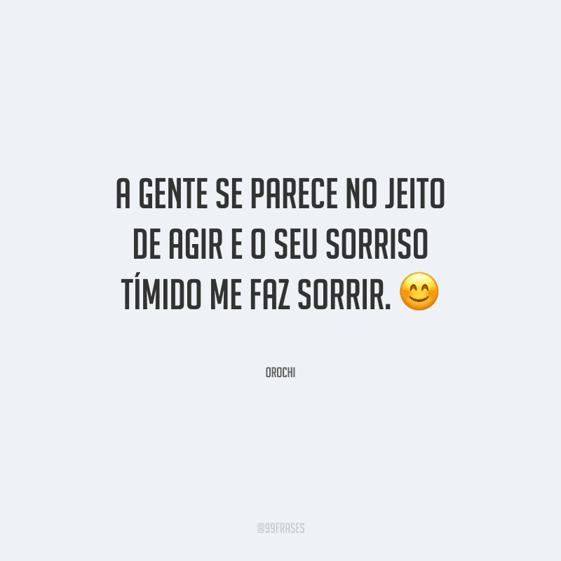 A gente se parece no jeito de agir e o seu sorriso tímido me faz sorrir.