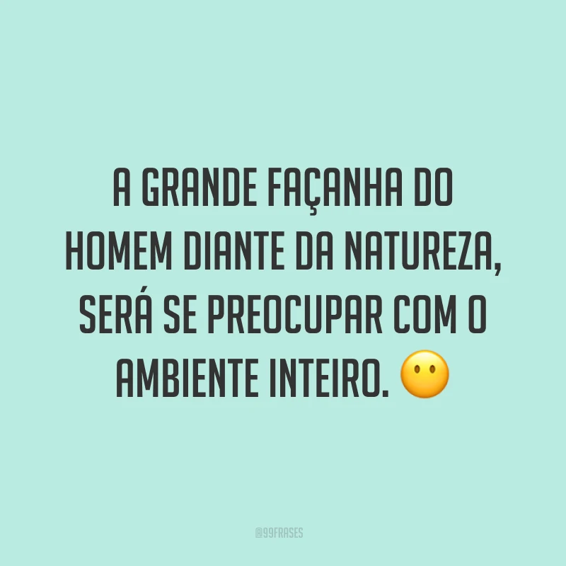 A grande façanha do homem diante da natureza, será se preocupar com o ambiente inteiro. ?