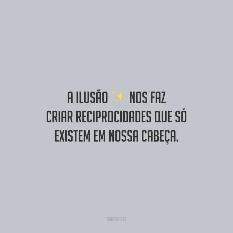 A ilusão nos faz criar reciprocidades que só existem em nossa cabeça.