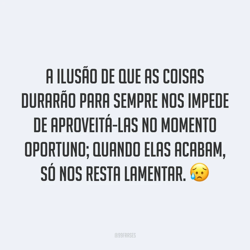 A ilusão de que as coisas durarão para sempre nos impede de aproveitá-las no momento oportuno; quando elas acabam, só nos resta lamentar. ?