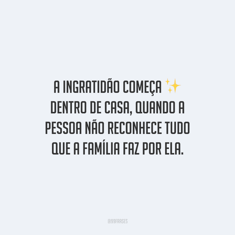A ingratidão começa dentro de casa, quando a pessoa não reconhece tudo que a família faz por ela.