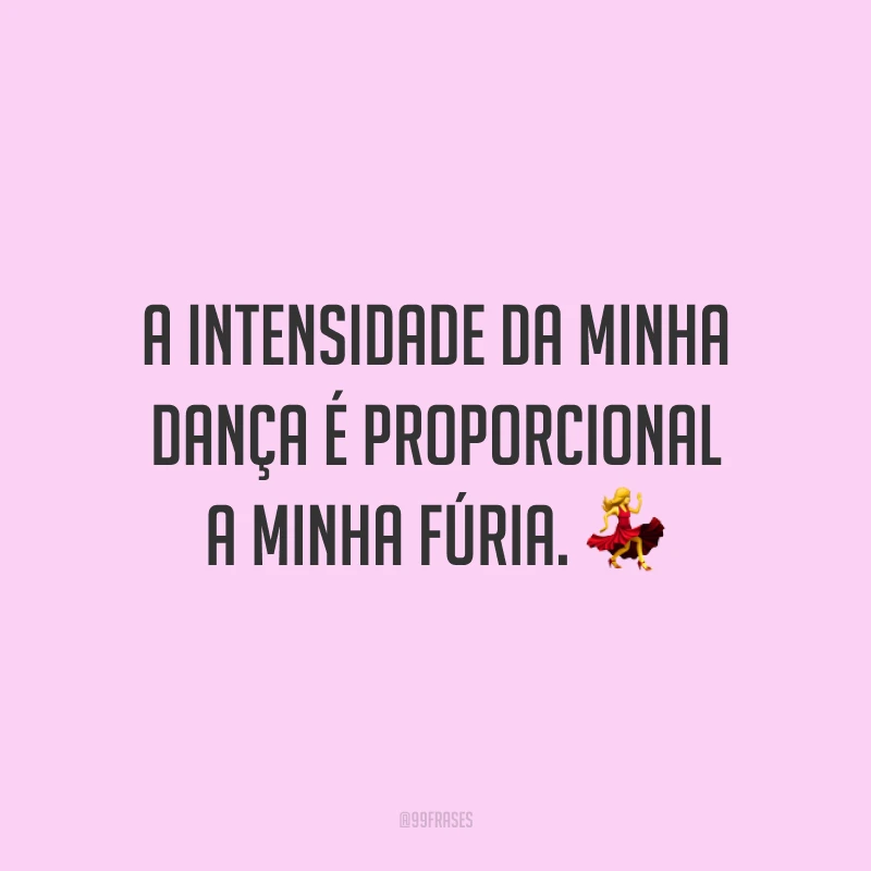 A intensidade da minha dança é proporcional a minha fúria. 💃