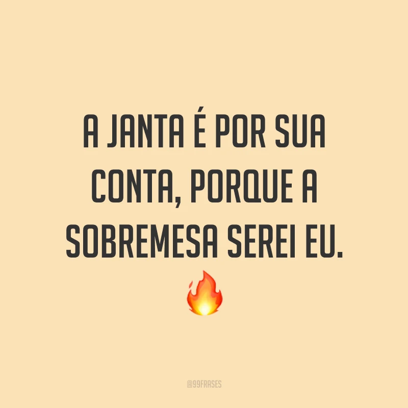 A janta é por sua conta, porque a sobremesa serei eu. ?