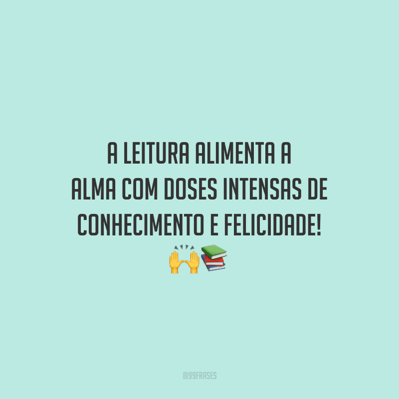 A leitura alimenta a alma com doses intensas de conhecimento e felicidade!