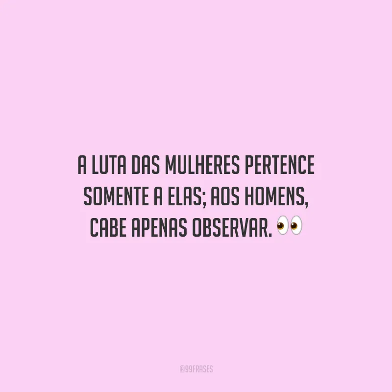 A luta das mulheres pertence somente a elas; aos homens, cabe apenas observar.