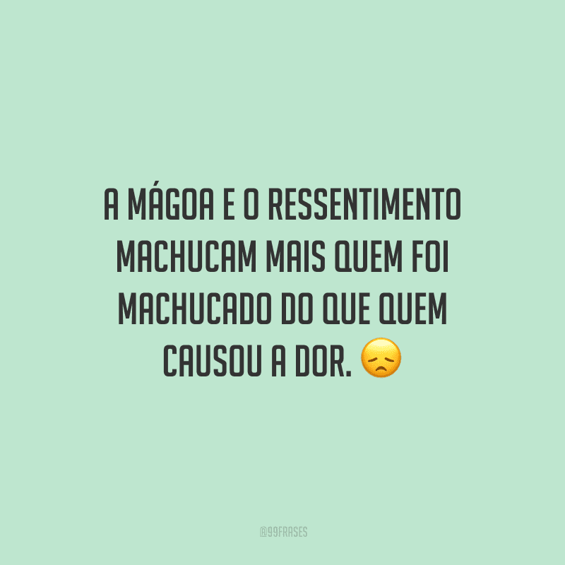 A mágoa e o ressentimento machucam mais quem foi machucado do que quem causou a dor.