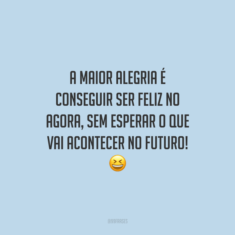 A maior alegria é conseguir ser feliz no agora, sem esperar o que vai acontecer no futuro! 