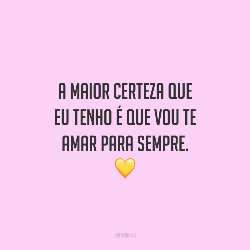 A maior certeza que eu tenho é que vou te amar para sempre. 
