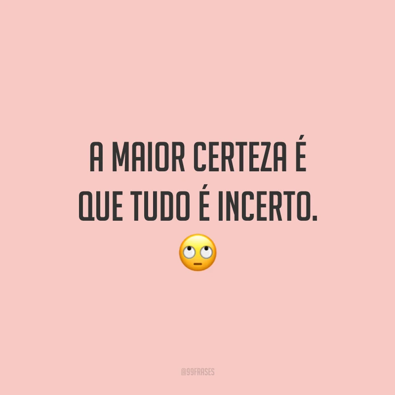 A maior certeza é que tudo é incerto. 🙄