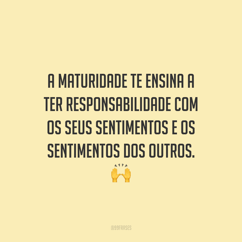 A maturidade te ensina a ter responsabilidade com os seus sentimentos e os sentimentos dos outros.