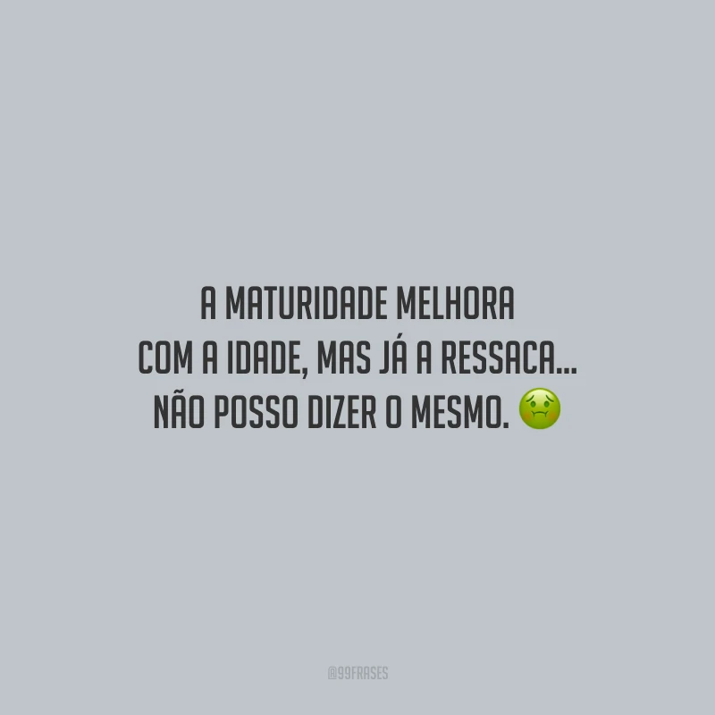 A maturidade melhora com a idade, mas já a ressaca... Não posso dizer o mesmo.
