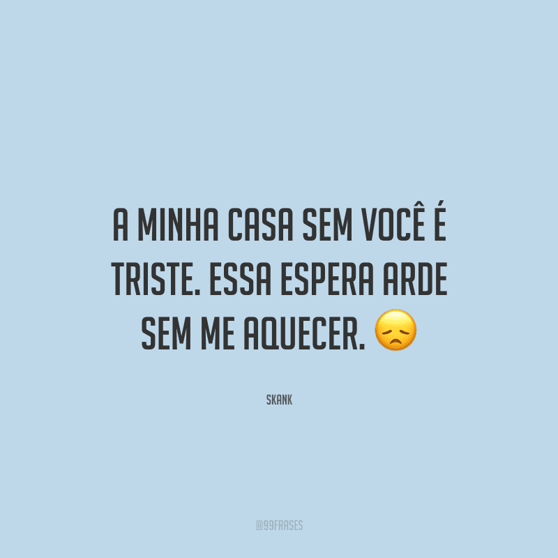 A minha casa sem você é triste. Essa espera arde sem me aquecer.