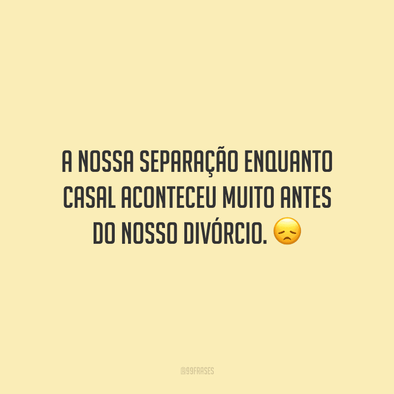 A nossa separação enquanto casal aconteceu muito antes do nosso divórcio. 
