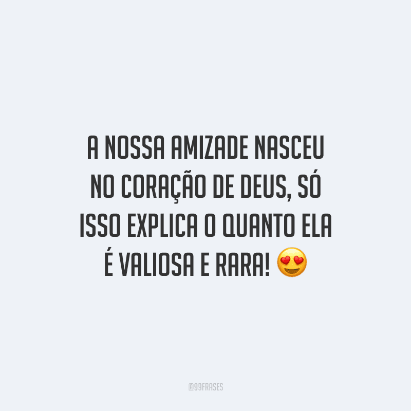 A nossa amizade nasceu no coração de Deus, só isso explica o quanto ela é valiosa e rara! 