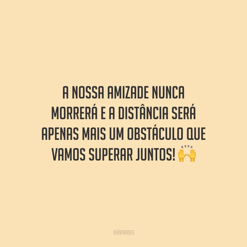 A nossa amizade nunca morrerá e a distância será apenas mais um obstáculo que vamos superar juntos!