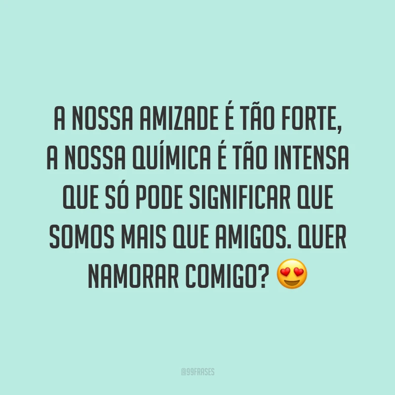 A nossa amizade é tão forte, a nossa química é tão intensa que só pode significar que somos mais que amigos. Quer namorar comigo? 😍
