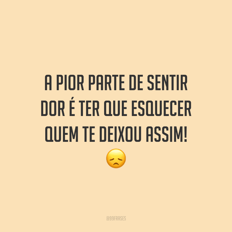 A pior parte de sentir dor é ter que esquecer quem te deixou assim!
