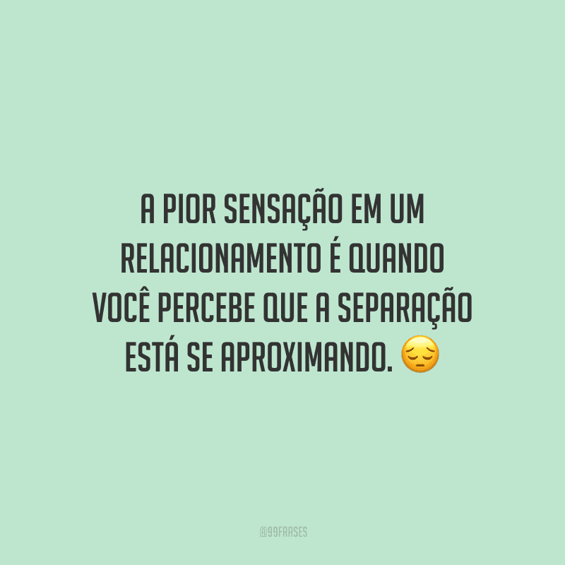 A pior sensação em um relacionamento é quando você percebe que a separação está se aproximando. 