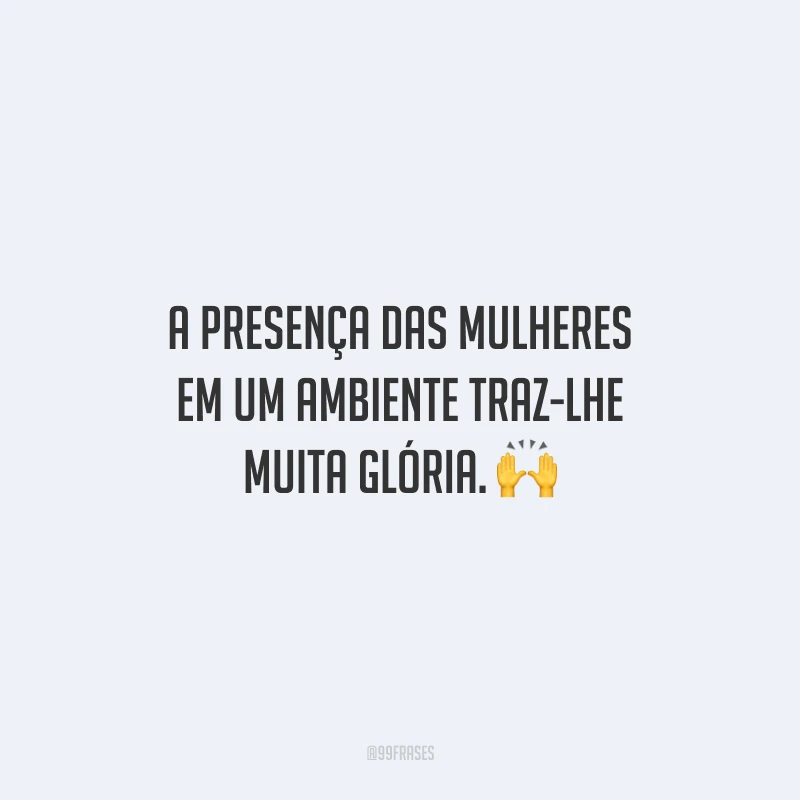 A presença das mulheres em um ambiente traz-lhe muita glória.