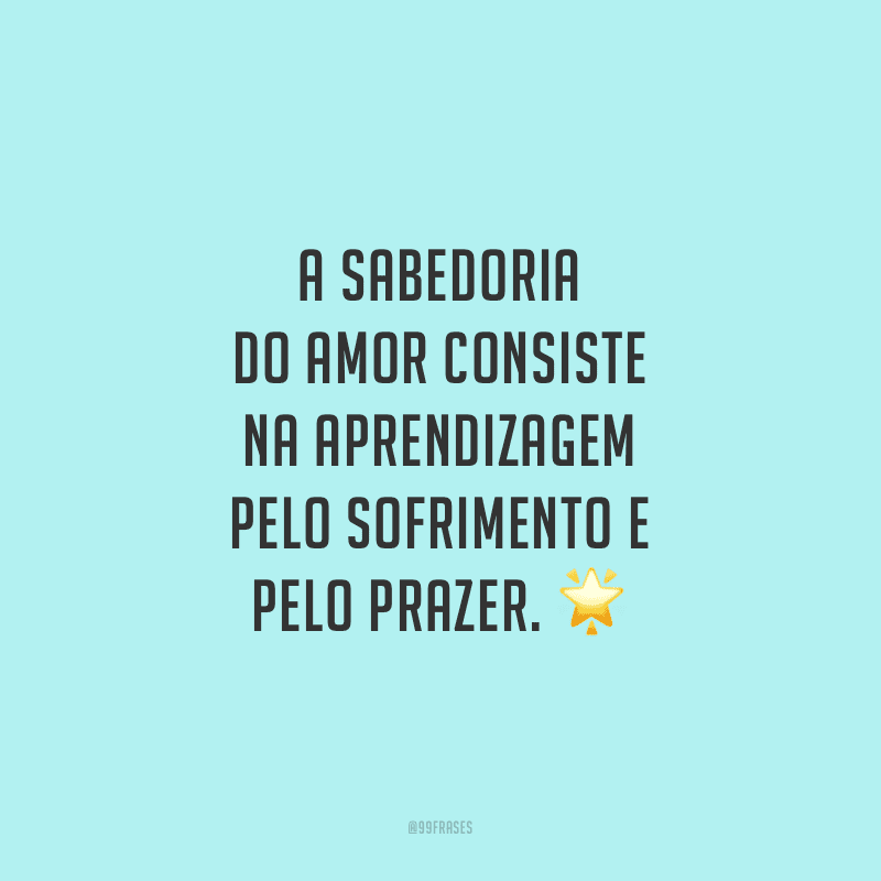 A sabedoria do amor consiste na aprendizagem pelo sofrimento e pelo prazer.