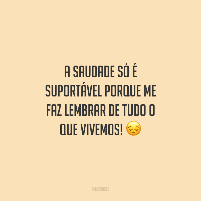 A saudade só é suportável porque me faz lembrar de tudo o que vivemos!