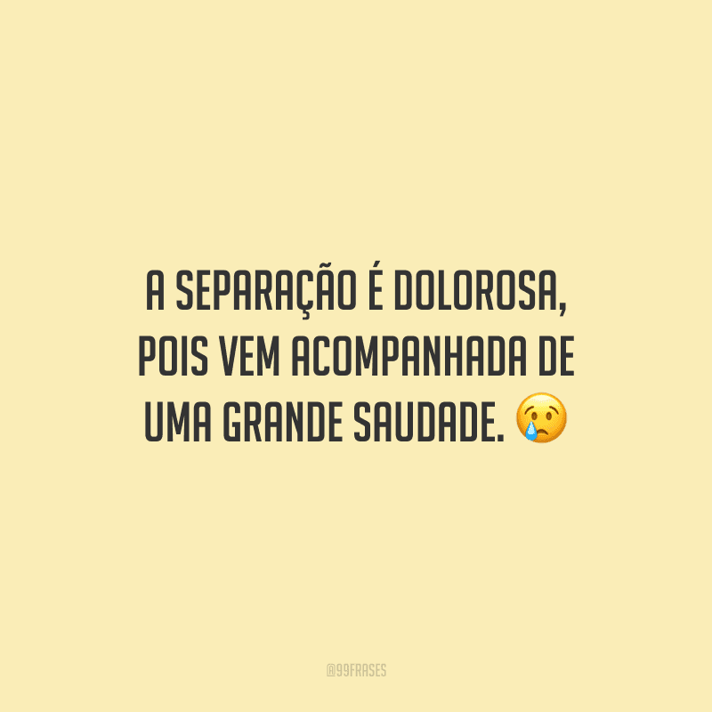 A separação é dolorosa, pois vem acompanhada de uma grande saudade. 