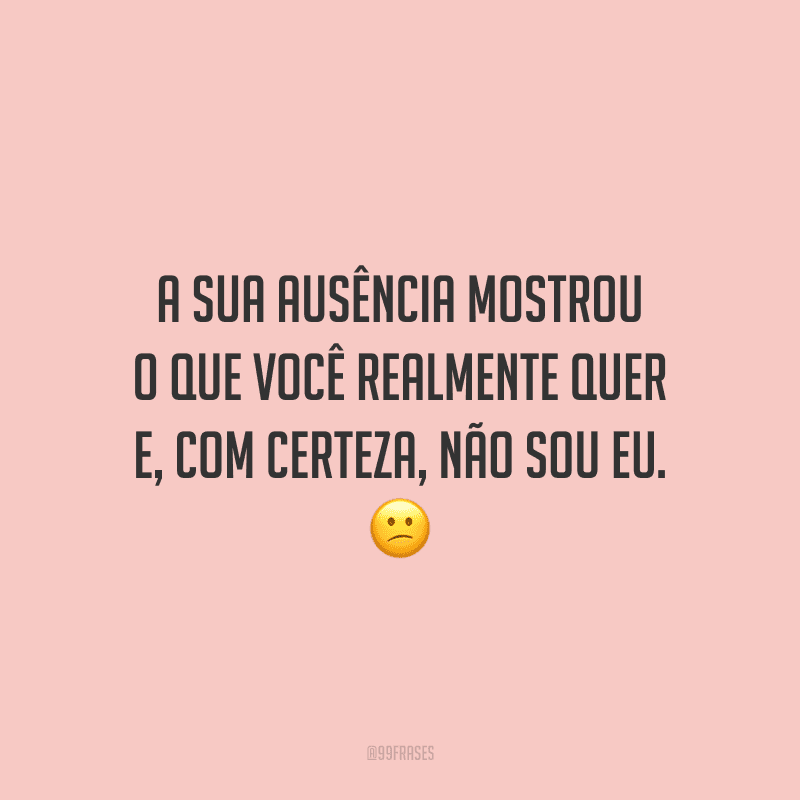 A sua ausência mostrou o que você realmente quer e, com certeza, não sou eu.