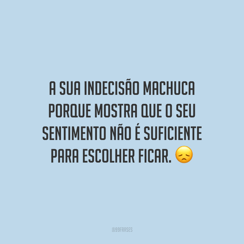 A sua indecisão machuca porque mostra que o seu sentimento não é suficiente para escolher ficar.