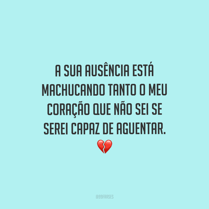 A sua ausência está machucando tanto o meu coração que não sei se serei capaz de aguentar.