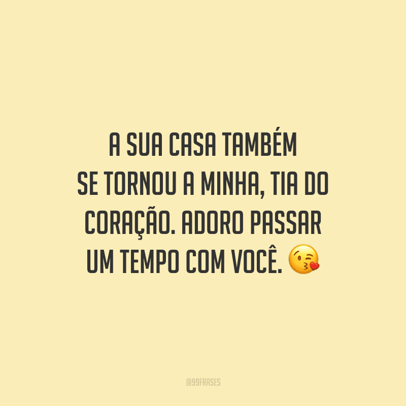 A sua casa também se tornou a minha, tia do coração. Adoro passar um tempo com você.