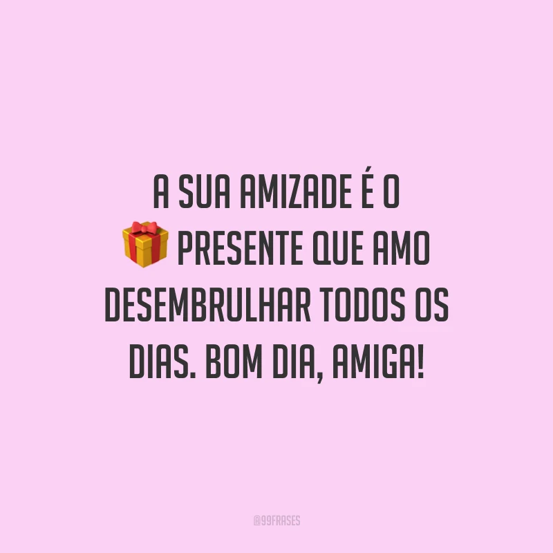 A sua amizade é o presente que amo desembrulhar todos os dias. Bom dia, amiga!