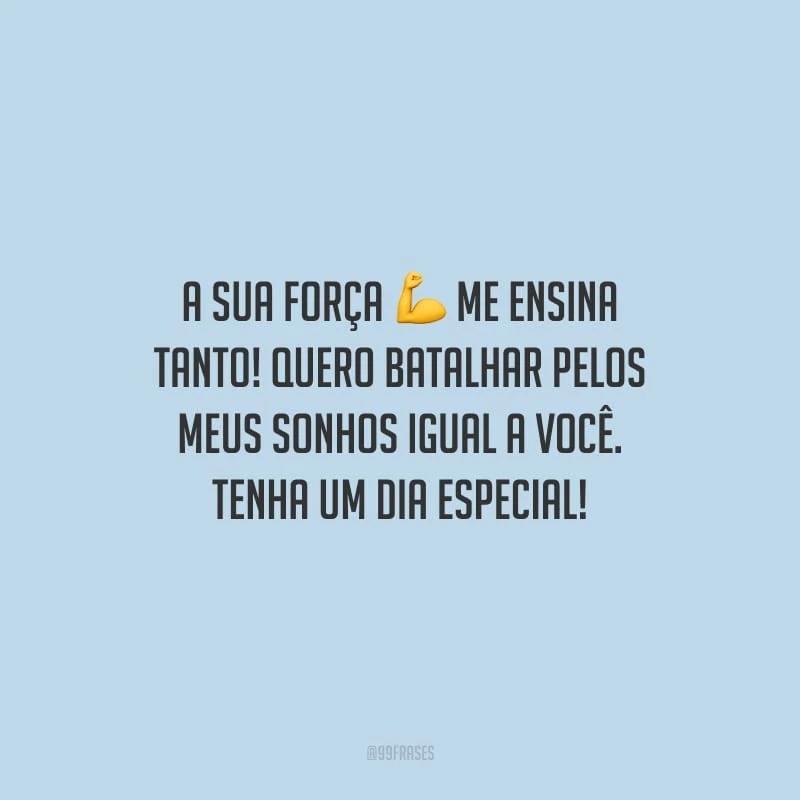 A sua força me ensina tanto! Quero batalhar pelos meus sonhos igual a você. Tenha um dia especial!