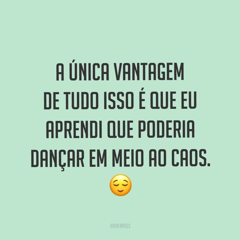 A única vantagem de tudo isso é que eu aprendi que poderia dançar em meio ao caos. ?