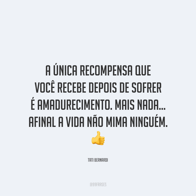A única recompensa que você recebe depois de sofrer é amadurecimento. Mais nada... afinal a vida não mima ninguém.