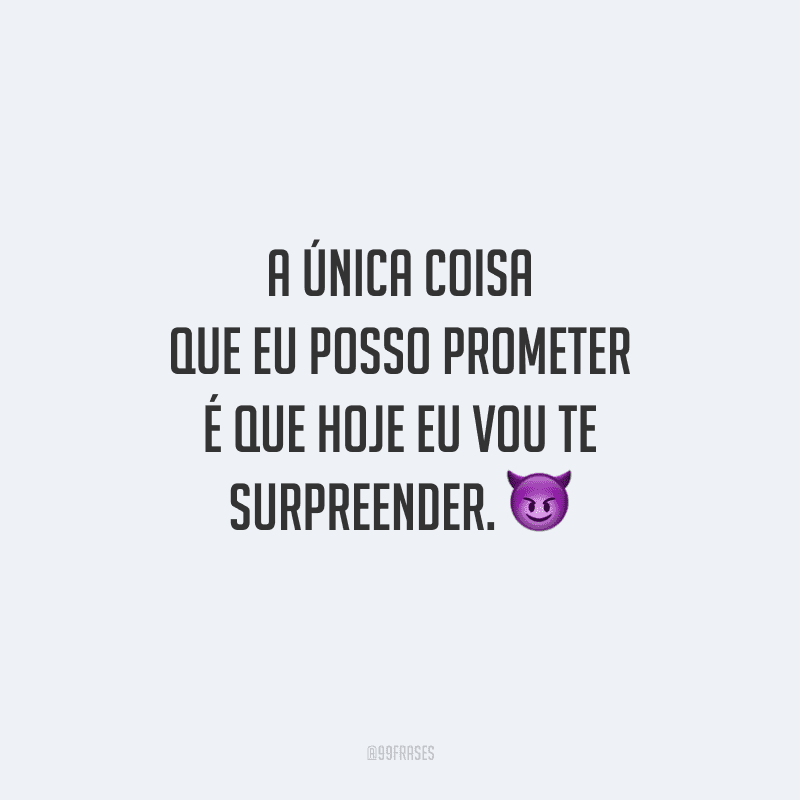 A única coisa que eu posso prometer é que hoje eu vou te surpreender. 