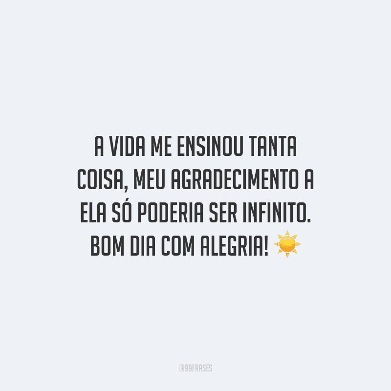A vida me ensinou tanta coisa, meu agradecimento a ela só poderia ser infinito. Bom dia com alegria!